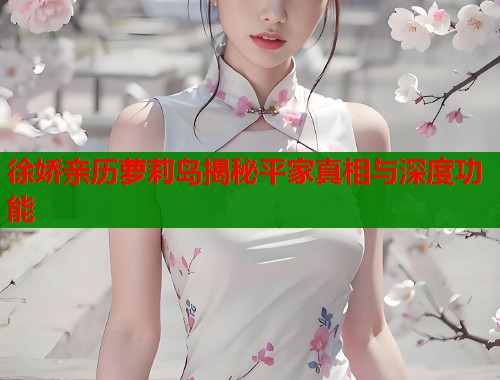 徐娇亲历萝莉岛揭秘平家真相与深度功能
