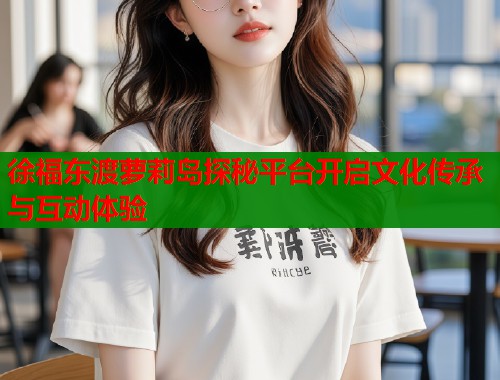 徐福东渡萝莉岛探秘平台开启文化传承与互动体验