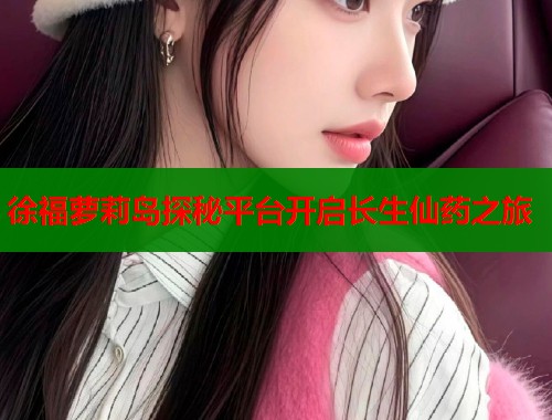 徐福萝莉岛探秘平台开启长生仙药之旅