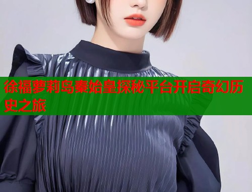 徐福萝莉岛秦始皇探秘平台开启奇幻历史之旅