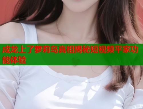 成龙上了萝莉岛真相揭秘短视频平家功能体验