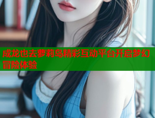 成龙也去萝莉岛精彩互动平台开启梦幻冒险体验