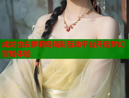 成龙也去萝莉岛精彩互动平台开启梦幻冒险体验