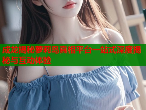 成龙揭秘萝莉岛真相平台一站式深度揭秘与互动体验