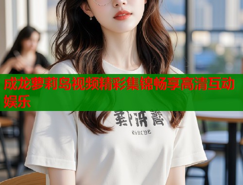 成龙萝莉岛视频精彩集锦畅享高清互动娱乐