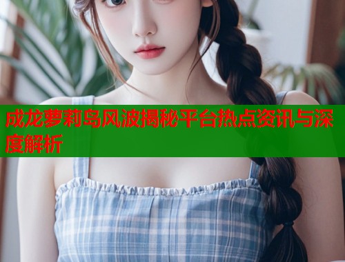 成龙萝莉岛风波揭秘平台热点资讯与深度解析