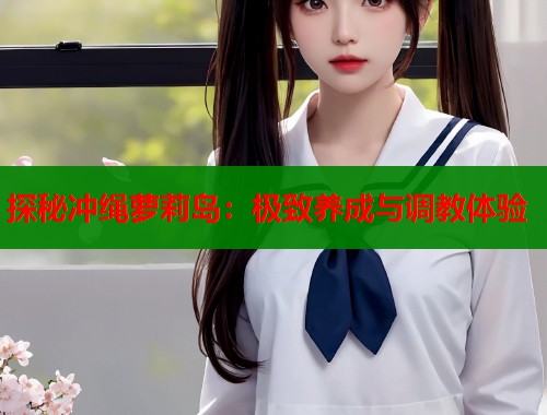 探秘冲绳萝莉岛：极致养成与调教体验