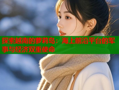 探索越南的萝莉岛：海上前沿平台的军事与经济双重使命