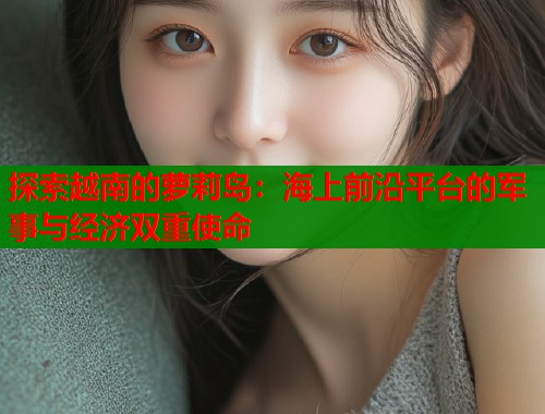 探索越南的萝莉岛：海上前沿平台的军事与经济双重使命