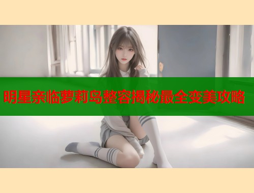 明星亲临萝莉岛整容揭秘最全变美攻略