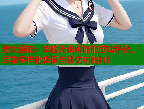 最大登陆：体验无限可能的游戏平台，尽享多样化娱乐与社交功能(1)