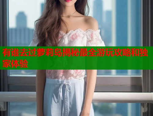 有谁去过萝莉岛揭秘最全游玩攻略和独家体验