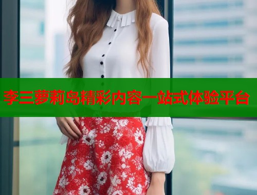 李三萝莉岛精彩内容一站式体验平台