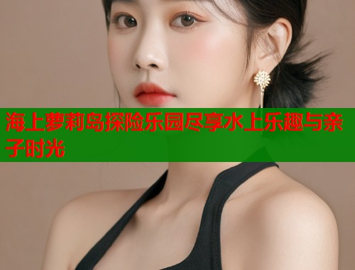 海上萝莉岛探险乐园尽享水上乐趣与亲子时光