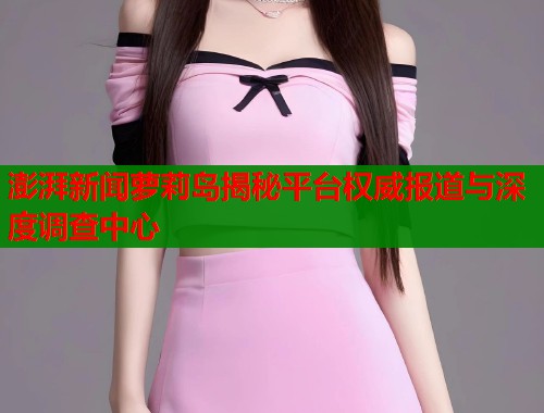 澎湃新闻萝莉岛揭秘平台权威报道与深度调查中心