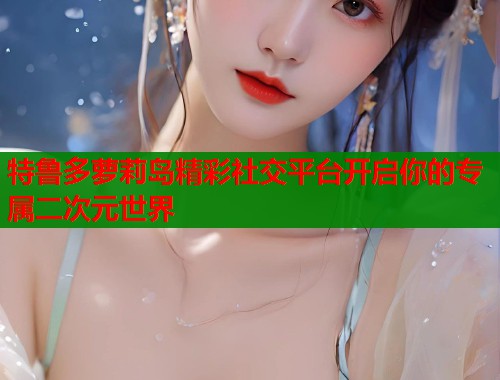 特鲁多萝莉岛精彩社交平台开启你的专属二次元世界