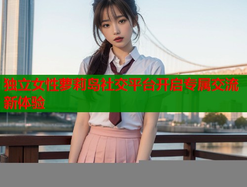 独立女性萝莉岛社交平台开启专属交流新体验