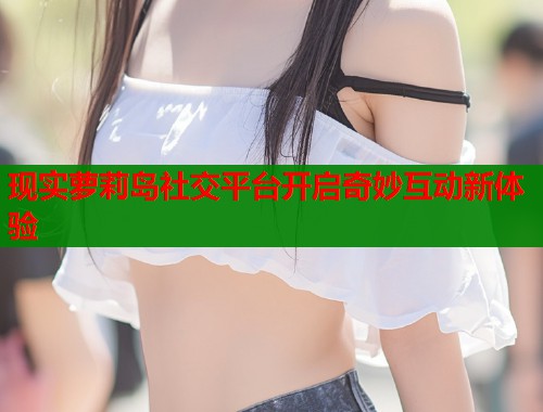 现实萝莉岛社交平台开启奇妙互动新体验