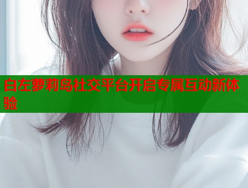 白左萝莉岛社交平台开启专属互动新体验