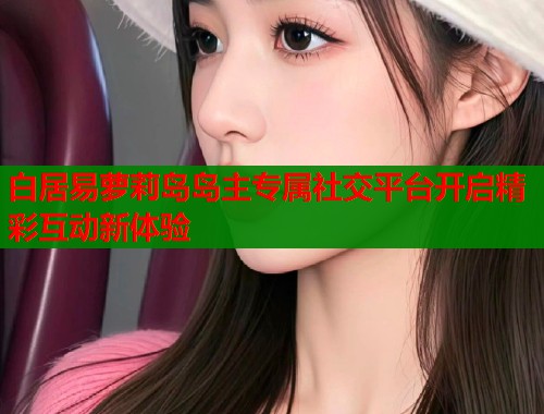 白居易萝莉岛岛主专属社交平台开启精彩互动新体验