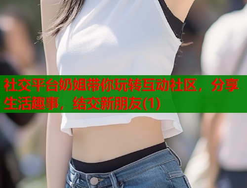 社交平台奶姐带你玩转互动社区，分享生活趣事，结交新朋友(1)