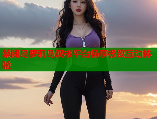 禁闭岛萝莉岛双核平台畅享极致互动体验