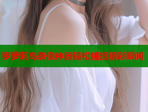 罗萝莉岛录像神器轻松捕捉精彩瞬间