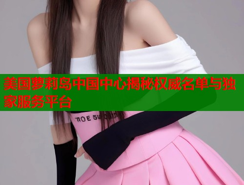 美国萝莉岛中国中心揭秘权威名单与独家服务平台