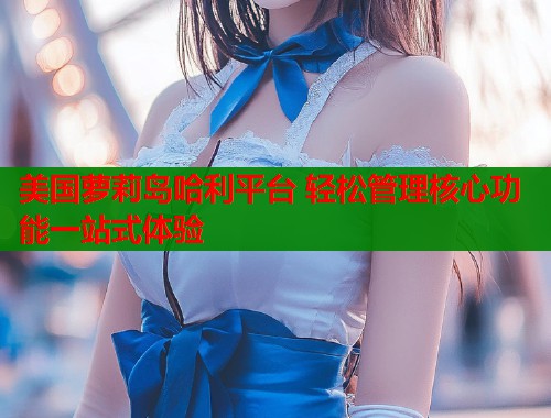 美国萝莉岛哈利平台 轻松管理核心功能一站式体验
