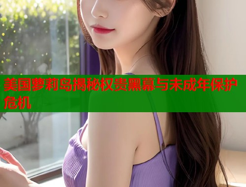 美国萝莉岛揭秘权贵黑幕与未成年保护危机