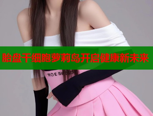 胎盘干细胞萝莉岛开启健康新未来