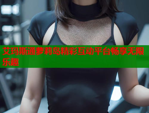 艾玛斯通萝莉岛精彩互动平台畅享无限乐趣