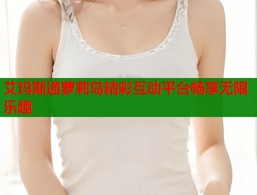 艾玛斯通萝莉岛精彩互动平台畅享无限乐趣