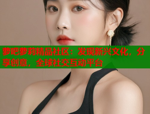 萝吧萝莉精品社区：发现新兴文化，分享创意，全球社交互动平台