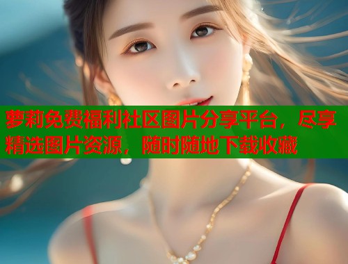 萝莉免费福利社区图片分享平台，尽享精选图片资源，随时随地下载收藏