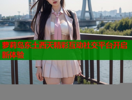 萝莉岛东土西天精彩互动社交平台开启新体验
