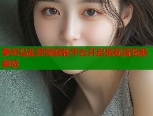 萝莉岛乱葬岗探秘平台开启惊险冒险新体验