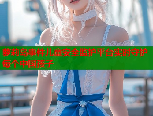 萝莉岛事件儿童安全监护平台实时守护每个中国孩子