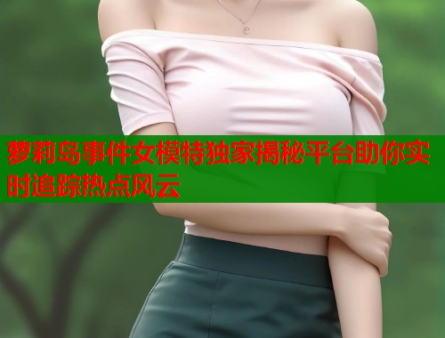 萝莉岛事件女模特独家揭秘平台助你实时追踪热点风云