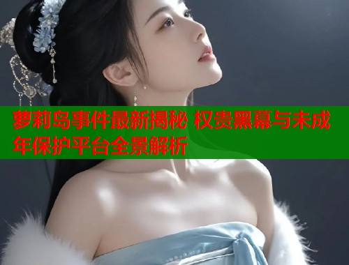 萝莉岛事件最新揭秘 权贵黑幕与未成年保护平台全景解析