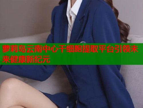 萝莉岛云南中心干细胞提取平台引领未来健康新纪元