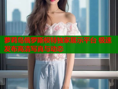 萝莉岛俄罗斯模特独家展示平台 极速发布高清写真与动态