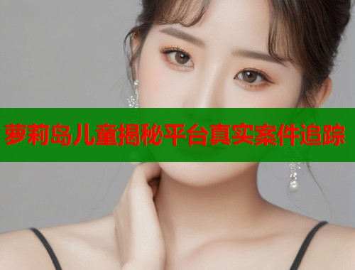 萝莉岛儿童揭秘平台真实案件追踪