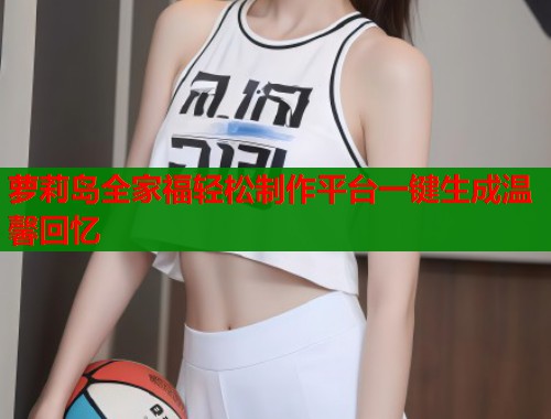 萝莉岛全家福轻松制作平台一键生成温馨回忆