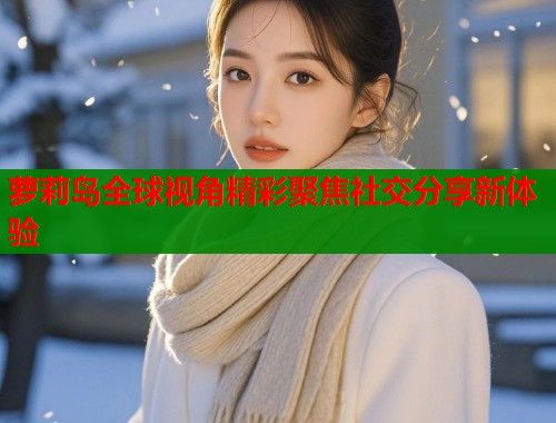 萝莉岛全球视角精彩聚焦社交分享新体验