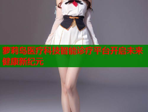 萝莉岛医疗科技智能诊疗平台开启未来健康新纪元