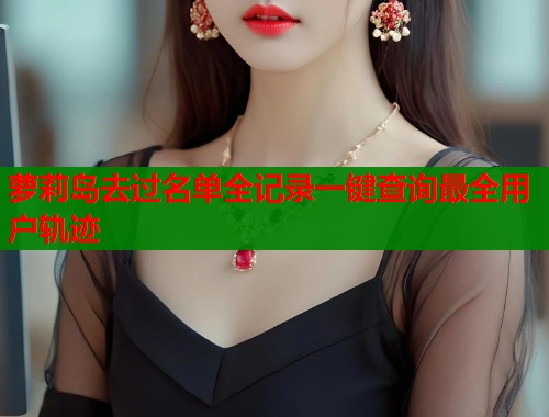 萝莉岛去过名单全记录一键查询最全用户轨迹