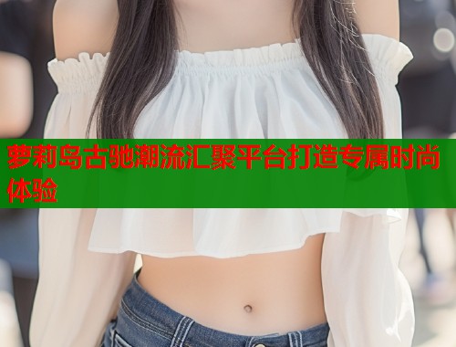 萝莉岛古驰潮流汇聚平台打造专属时尚体验