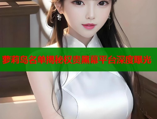 萝莉岛名单揭秘权贵黑幕平台深度曝光