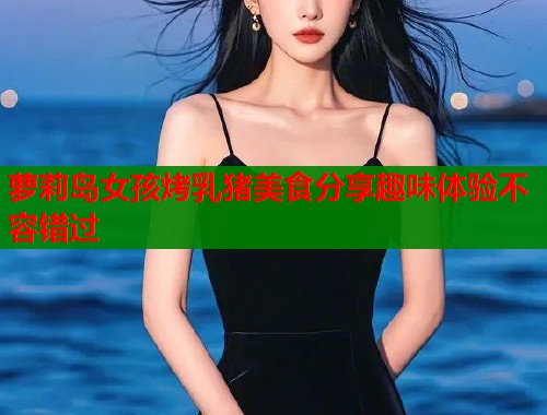萝莉岛女孩烤乳猪美食分享趣味体验不容错过